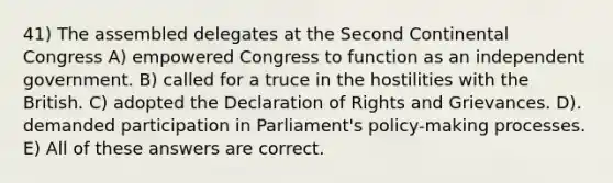 41) The assembled delegates at the Second Continental Congress A) empowered Congress to function as an independent government. B) called for a truce in the hostilities with the British. C) adopted the Declaration of Rights and Grievances. D). demanded participation in Parliament's policy-making processes. E) All of these answers are correct.