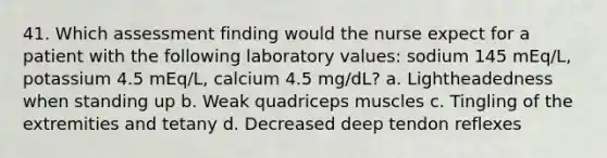 41. Which assessment finding would the nurse expect for a patient with the following laboratory values: sodium 145 mEq/L, potassium 4.5 mEq/L, calcium 4.5 mg/dL? a. Lightheadedness when standing up b. Weak quadriceps muscles c. Tingling of the extremities and tetany d. Decreased deep tendon reflexes