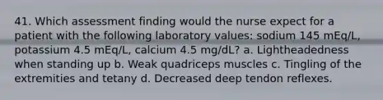 41. Which assessment finding would the nurse expect for a patient with the following laboratory values: sodium 145 mEq/L, potassium 4.5 mEq/L, calcium 4.5 mg/dL? a. Lightheadedness when standing up b. Weak quadriceps muscles c. Tingling of the extremities and tetany d. Decreased deep tendon reflexes.