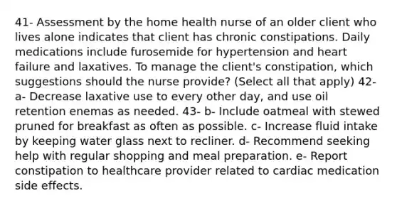 41- Assessment by the home health nurse of an older client who lives alone indicates that client has chronic constipations. Daily medications include furosemide for hypertension and heart failure and laxatives. To manage the client's constipation, which suggestions should the nurse provide? (Select all that apply) 42- a- Decrease laxative use to every other day, and use oil retention enemas as needed. 43- b- Include oatmeal with stewed pruned for breakfast as often as possible. c- Increase fluid intake by keeping water glass next to recliner. d- Recommend seeking help with regular shopping and meal preparation. e- Report constipation to healthcare provider related to cardiac medication side effects.