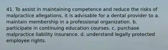 41. To assist in maintaining competence and reduce the risks of malpractice allegations, it is advisable for a dental provider to a. maintain membership in a professional organization. b. participate in continuing education courses. c. purchase malpractice liability insurance. d. understand legally protected employee rights.