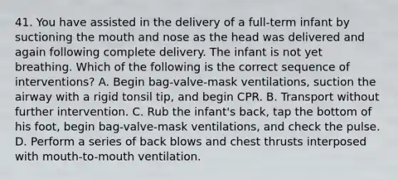 41. You have assisted in the delivery of a full-term infant by suctioning the mouth and nose as the head was delivered and again following complete delivery. The infant is not yet breathing. Which of the following is the correct sequence of interventions? A. Begin bag-valve-mask ventilations, suction the airway with a rigid tonsil tip, and begin CPR. B. Transport without further intervention. C. Rub the infant's back, tap the bottom of his foot, begin bag-valve-mask ventilations, and check the pulse. D. Perform a series of back blows and chest thrusts interposed with mouth-to-mouth ventilation.