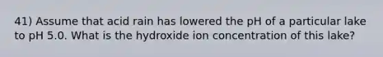 41) Assume that acid rain has lowered the pH of a particular lake to pH 5.0. What is the hydroxide ion concentration of this lake?