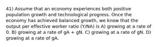 41) Assume that an economy experiences both positive population growth and technological progress. Once the economy has achieved balanced growth, we know that the output per effective worker ratio (Y/NA) is A) growing at a rate of 0. B) growing at a rate of gA + gN. C) growing at a rate of gN. D) growing at a rate of gA.