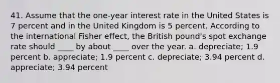 41. Assume that the one-year interest rate in the United States is 7 percent and in the United Kingdom is 5 percent. According to the international Fisher effect, the British pound's spot exchange rate should ____ by about ____ over the year. a. depreciate; 1.9 percent b. appreciate; 1.9 percent c. depreciate; 3.94 percent d. appreciate; 3.94 percent