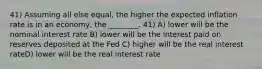 41) Assuming all else equal, the higher the expected inflation rate is in an economy, the ________. 41) A) lower will be the nominal interest rate B) lower will be the interest paid on reserves deposited at the Fed C) higher will be the real interest rateD) lower will be the real interest rate