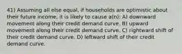 41) Assuming all else equal, if households are optimistic about their future income, it is likely to cause a(n): A) downward movement along their credit demand curve. B) upward movement along their credit demand curve. C) rightward shift of their credit demand curve. D) leftward shift of their credit demand curve.