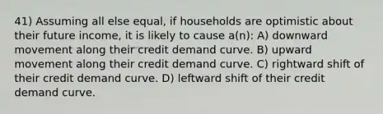 41) Assuming all else equal, if households are optimistic about their future income, it is likely to cause a(n): A) downward movement along their credit demand curve. B) upward movement along their credit demand curve. C) rightward shift of their credit demand curve. D) leftward shift of their credit demand curve.