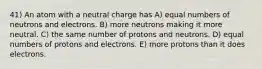 41) An atom with a neutral charge has A) equal numbers of neutrons and electrons. B) more neutrons making it more neutral. C) the same number of protons and neutrons. D) equal numbers of protons and electrons. E) more protons than it does electrons.