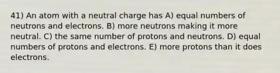 41) An atom with a neutral charge has A) equal numbers of neutrons and electrons. B) more neutrons making it more neutral. C) the same number of protons and neutrons. D) equal numbers of protons and electrons. E) more protons than it does electrons.