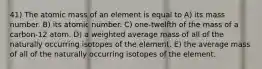 41) The atomic mass of an element is equal to A) its mass number. B) its atomic number. C) one-twelfth of the mass of a carbon-12 atom. D) a weighted average mass of all of the naturally occurring isotopes of the element. E) the average mass of all of the naturally occurring isotopes of the element.