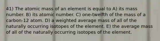 41) The atomic mass of an element is equal to A) its mass number. B) its atomic number. C) one-twelfth of the mass of a carbon-12 atom. D) a <a href='https://www.questionai.com/knowledge/koL1NUNNcJ-weighted-average' class='anchor-knowledge'>weighted average</a> mass of all of the naturally occurring isotopes of the element. E) the average mass of all of the naturally occurring isotopes of the element.