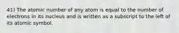 41) The atomic number of any atom is equal to the number of electrons in its nucleus and is written as a subscript to the left of its atomic symbol.