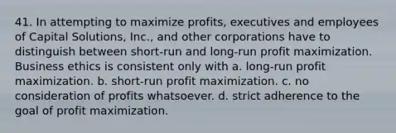 41. In attempting to maximize profits, executives and employees of Capital Solutions, Inc., and other corporations have to distinguish between short-run and long-run profit maximization. Business ethics is consistent only with​ a. ​long-run profit maximization. b. ​short-run profit maximization. c. ​no consideration of profits whatsoever. d. ​strict adherence to the goal of profit maximization.