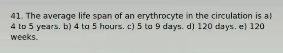 41. The average life span of an erythrocyte in the circulation is a) 4 to 5 years. b) 4 to 5 hours. c) 5 to 9 days. d) 120 days. e) 120 weeks.