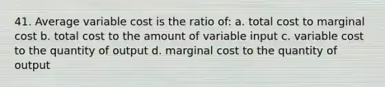 41. Average variable cost is the ratio of: a. total cost to marginal cost b. total cost to the amount of variable input c. variable cost to the quantity of output d. marginal cost to the quantity of output