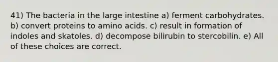 41) The bacteria in the large intestine a) ferment carbohydrates. b) convert proteins to amino acids. c) result in formation of indoles and skatoles. d) decompose bilirubin to stercobilin. e) All of these choices are correct.