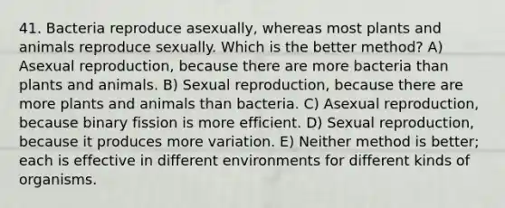 41. Bacteria reproduce asexually, whereas most plants and animals reproduce sexually. Which is the better method? A) Asexual reproduction, because there are more bacteria than plants and animals. B) Sexual reproduction, because there are more plants and animals than bacteria. C) Asexual reproduction, because binary fission is more efficient. D) Sexual reproduction, because it produces more variation. E) Neither method is better; each is effective in different environments for different kinds of organisms.