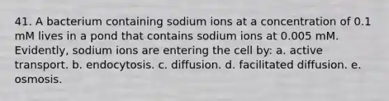 41. A bacterium containing sodium ions at a concentration of 0.1 mM lives in a pond that contains sodium ions at 0.005 mM. Evidently, sodium ions are entering the cell by: a. active transport. b. endocytosis. c. diffusion. d. facilitated diffusion. e. osmosis.