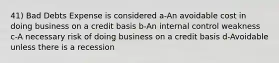 41) Bad Debts Expense is considered a-An avoidable cost in doing business on a credit basis b-An <a href='https://www.questionai.com/knowledge/kjj42owoAP-internal-control' class='anchor-knowledge'>internal control</a> weakness c-A necessary risk of doing business on a credit basis d-Avoidable unless there is a recession