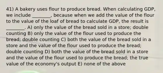 41) A bakery uses flour to produce bread. When calculating GDP, we include ________, because when we add the value of the flour to the value of the loaf of bread to calculate GDP, the result is ________. A) only the value of the bread sold in a store; double counting B) only the value of the flour used to produce the bread; double counting C) both the value of the bread sold in a store and the value of the flour used to produce the bread; double counting D) both the value of the bread sold in a store and the value of the flour used to produce the bread; the true value of the economy's output E) none of the above