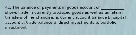 41. The balance of payments in goods account or ____________ shows trade in currently produced goods as well as unilateral transfers of merchandise. a. current account balance b. capital account c. trade balance d. direct investments e. portfolio investment