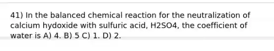 41) In the balanced chemical reaction for the neutralization of calcium hydoxide with sulfuric acid, H2SO4, the coefficient of water is A) 4. B) 5 C) 1. D) 2.