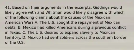 41. Based on their arguments in the excerpts, Giddings would likely agree with and Whitman would likely disagree with which of the following claims about the causes of the Mexican-American War? A. The U.S. sought the repayment of Mexican debts. B. Mexico had killed Americans during a previous conflict in Texas. C. The U.S. desired to expand slavery to Mexican territory. D. Mexico had sent soldiers across the southern border of the U.S.