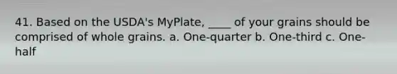 41. Based on the USDA's MyPlate, ____ of your grains should be comprised of whole grains. a. One-quarter b. One-third c. One-half