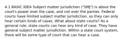 4.1 BASIC IDEA Subject matter jurisdiction ("SMJ") is about the court's power over the case, and not over the parties. Federal courts have limited subject matter jurisdiction, so they can only hear certain kinds of cases. What about state courts? As a general rule, state courts can hear any kind of case. They have general subject matter jurisdiction. Within a state court system, there will be some type of court that can hear a case.