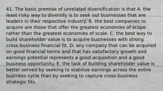 41. The basic premise of unrelated diversification is that A. the least risky way to diversify is to seek out businesses that are leaders in their respective industry. B. the best companies to acquire are those that offer the greatest economies of scope rather than the greatest economies of scale. C. the best way to build shareholder value is to acquire businesses with strong cross-business financial fit. D. any company that can be acquired on good financial terms and that has satisfactory growth and earnings potential represents a good acquisition and a good business opportunity. E. the task of building shareholder value is better served by seeking to stabilize earnings across the entire business cycle than by seeking to capture cross-business strategic fits.