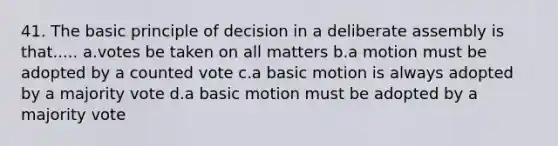 41. The basic principle of decision in a deliberate assembly is that..... a.votes be taken on all matters b.a motion must be adopted by a counted vote c.a basic motion is always adopted by a majority vote d.a basic motion must be adopted by a majority vote