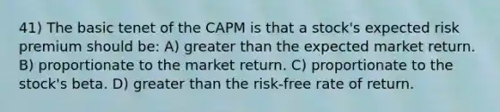 41) The basic tenet of the CAPM is that a stock's expected risk premium should be: A) greater than the expected market return. B) proportionate to the market return. C) proportionate to the stock's beta. D) greater than the risk-free rate of return.