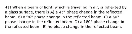 41) When a beam of light, which is traveling in air, is reflected by a glass surface, there is A) a 45° phase change in the reflected beam. B) a 90° phase change in the reflected beam. C) a 60° phase change in the reflected beam. D) a 180° phase change in the reflected beam. E) no phase change in the reflected beam.