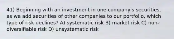 41) Beginning with an investment in one company's securities, as we add securities of other companies to our portfolio, which type of risk declines? A) systematic risk B) market risk C) non-diversifiable risk D) unsystematic risk