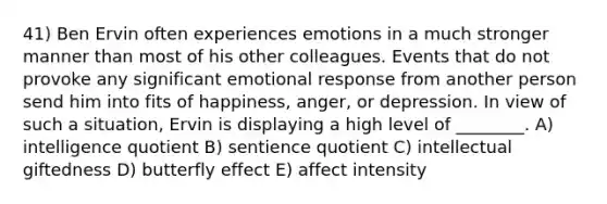 41) Ben Ervin often experiences emotions in a much stronger manner than most of his other colleagues. Events that do not provoke any significant emotional response from another person send him into fits of happiness, anger, or depression. In view of such a situation, Ervin is displaying a high level of ________. A) intelligence quotient B) sentience quotient C) intellectual giftedness D) butterfly effect E) affect intensity