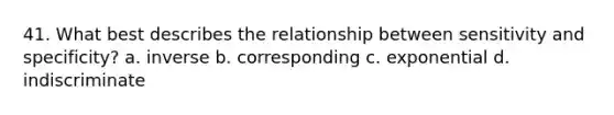 41. What best describes the relationship between sensitivity and specificity? a. inverse b. corresponding c. exponential d. indiscriminate