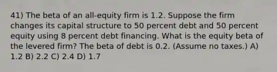 41) The beta of an all-equity firm is 1.2. Suppose the firm changes its capital structure to 50 percent debt and 50 percent equity using 8 percent debt financing. What is the equity beta of the levered firm? The beta of debt is 0.2. (Assume no taxes.) A) 1.2 B) 2.2 C) 2.4 D) 1.7