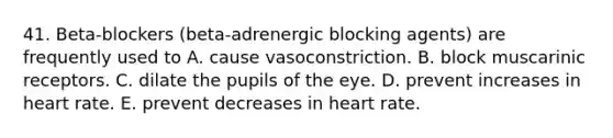 41. Beta-blockers (beta-adrenergic blocking agents) are frequently used to A. cause vasoconstriction. B. block muscarinic receptors. C. dilate the pupils of the eye. D. prevent increases in heart rate. E. prevent decreases in heart rate.