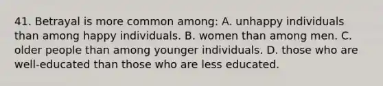 41. Betrayal is more common among: A. unhappy individuals than among happy individuals. B. women than among men. C. older people than among younger individuals. D. those who are well-educated than those who are less educated.