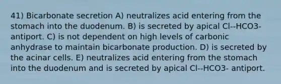 41) Bicarbonate secretion A) neutralizes acid entering from the stomach into the duodenum. B) is secreted by apical Cl--HCO3- antiport. C) is not dependent on high levels of carbonic anhydrase to maintain bicarbonate production. D) is secreted by the acinar cells. E) neutralizes acid entering from the stomach into the duodenum and is secreted by apical Cl--HCO3- antiport.