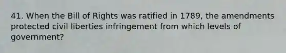 41. When the Bill of Rights was ratified in 1789, the amendments protected civil liberties infringement from which levels of government?
