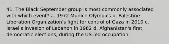 41. The Black September group is most commonly associated with which event? a. 1972 Munich Olympics b. Palestine Liberation Organization's fight for control of Gaza in 2010 c. Israel's invasion of Lebanon in 1982 d. Afghanistan's first democratic elections, during the US-led occupation