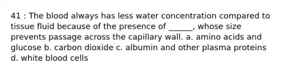 41 : The blood always has less water concentration compared to tissue fluid because of the presence of ______, whose size prevents passage across the capillary wall. a. amino acids and glucose b. carbon dioxide c. albumin and other plasma proteins d. white blood cells