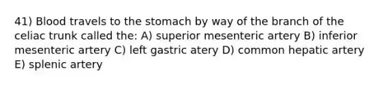 41) Blood travels to <a href='https://www.questionai.com/knowledge/kLccSGjkt8-the-stomach' class='anchor-knowledge'>the stomach</a> by way of the branch of the celiac trunk called the: A) superior mesenteric artery B) inferior mesenteric artery C) left gastric atery D) common hepatic artery E) splenic artery