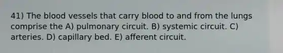 41) The blood vessels that carry blood to and from the lungs comprise the A) pulmonary circuit. B) systemic circuit. C) arteries. D) capillary bed. E) afferent circuit.