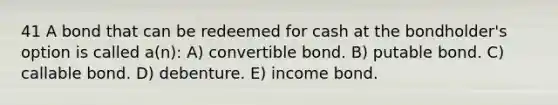 41 A bond that can be redeemed for cash at the bondholder's option is called a(n): A) convertible bond. B) putable bond. C) callable bond. D) debenture. E) income bond.