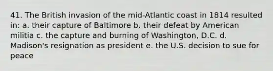 41. The British invasion of the mid-Atlantic coast in 1814 resulted in: a. their capture of Baltimore b. their defeat by American militia c. the capture and burning of Washington, D.C. d. Madison's resignation as president e. the U.S. decision to sue for peace