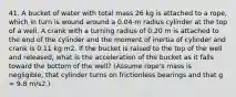 41. A bucket of water with total mass 26 kg is attached to a rope, which in turn is wound around a 0.04-m radius cylinder at the top of a well. A crank with a turning radius of 0.20 m is attached to the end of the cylinder and the moment of inertia of cylinder and crank is 0.11 kg·m2. If the bucket is raised to the top of the well and released, what is the acceleration of the bucket as it falls toward the bottom of the well? (Assume rope's mass is negligible, that cylinder turns on frictionless bearings and that g = 9.8 m/s2.)