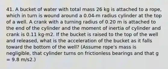 41. A bucket of water with total mass 26 kg is attached to a rope, which in turn is wound around a 0.04-m radius cylinder at the top of a well. A crank with a turning radius of 0.20 m is attached to the end of the cylinder and the moment of inertia of cylinder and crank is 0.11 kg·m2. If the bucket is raised to the top of the well and released, what is the acceleration of the bucket as it falls toward the bottom of the well? (Assume rope's mass is negligible, that cylinder turns on frictionless bearings and that g = 9.8 m/s2.)